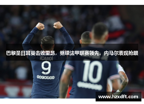 巴黎圣日耳曼击败里昂，继续法甲联赛领先，内马尔表现抢眼