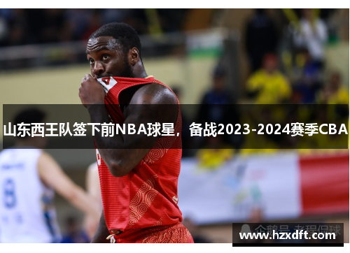 山东西王队签下前NBA球星，备战2023-2024赛季CBA