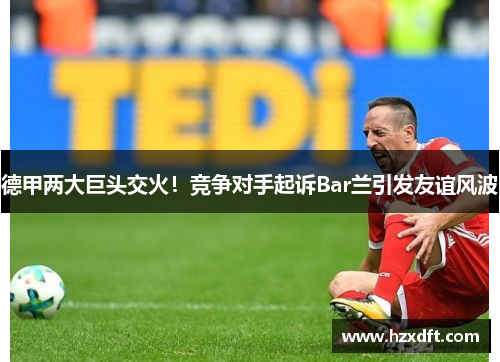 德甲两大巨头交火！竞争对手起诉Bar兰引发友谊风波