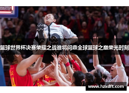 篮球世界杯决赛荣耀之战谁将问鼎全球篮球之巅荣光时刻