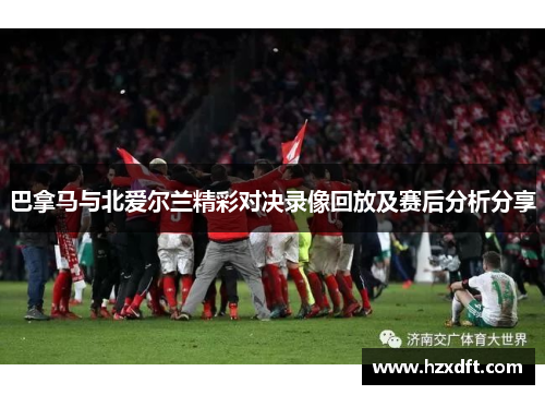 巴拿马与北爱尔兰精彩对决录像回放及赛后分析分享