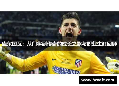 库尔图瓦：从门将到传奇的成长之路与职业生涯回顾